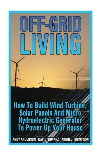 Off-Grid Living: How To Build Wind Turbine, Solar Panels And Micro Hydroelectric Generator To Power Up Your House